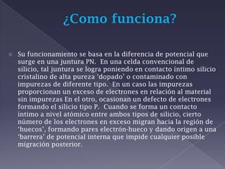 ¿Como funciona?Su funcionamiento se basa en la diferencia de potencial que surge en una juntura PN.  En una celda convencional de silicio, tal juntura se logra poniendo en contacto íntimo silicio cristalino de alta pureza ‘dopado’ o contaminado con impurezas de diferente tipo.  En un caso las impurezas proporcionan un exceso de electrones en relación al material sin impurezas En el otro, ocasionan un defecto de electrones formando el silicio tipo P.  Cuando se forma un contacto íntimo a nivel atómico entre ambos tipos de silicio, cierto número de los electrones en exceso migran hacia la región de ‘huecos’, formando pares electrón-hueco y dando origen a una ‘barrera’ de potencial interna que impide cualquier posible migración posterior.