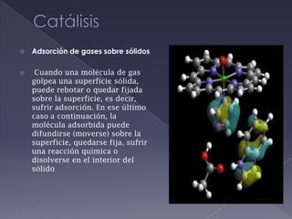 CatálisisAdsorción de gases sobre sólidosCuando una molécula de gas golpea una superficie sólida, puede rebotar o quedar fijada sobre la superficie, es decir, sufrir adsorción. En ese último caso a continuación, la molécula adsorbida puede difundirse (moverse) sobre la superficie, quedarse fija, sufrir una reacción química o disolverse en el interior del sólido