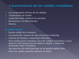 Características de los solidos cristalinos Las propiedades físicas de los sólidos Temperatura de fusión Capacidad para conducir la corriente Resistencia a la deformación Dureza. El sólido amorfo Estado sólido de la materia Las partículas carecen de una estructura ordenada Carecen de formas y caras bien definidas. Esta clasificación contrasta con la de sólidos cristalinos: cuyos átomos están dispuestos de manera regular y ordenada formando redes cristalinas. Son mezclas de moléculas que no se pueden apilar bien. Entre los sólidos amorfos destaca el vidrio