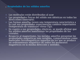 . Propiedades de los sólidos amorfosLas moléculas están distribuidas al azar Las propiedades físicas del sólido son idénticas en todas las direcciones (isotropía). Las formas amorfas tienen una temperatura característica a la cual sus propiedades experimentan cambios importantes (temperatura de transición vítrea (Tg)). En cuanto a sus propiedades elásticas, se puede afirmar que los sólidos amorfos manifiestan las propiedades de los cristales. Respecto al magnetismo, los metales amorfos presentan las propiedades magnéticas más notables, comportándose como materiales ferromagnéticos (aquellos en los que se produce un ordenamiento magnético de todos los momentos magnéticos en la misma dirección y sentido).  