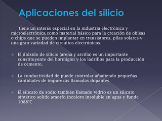 Aplicaciones del silicio     tiene un interés especial en la industria electrónica y            microelectrónica como material básico para la creación de obleas o chips que se pueden implantar en transistores, pilas solares y una gran variedad de circuitos electrónicos.El dióxido de silicio (arena y arcilla) es un importante constituyente del hormigón y los ladrillos para la producción de cemento.La conductividad de puede controlar añadiendo pequeñas cantidades de impurezas llamadas dopantes El silicato de sodio también llamado vidrio es un silicato sintético solido amorfo incoloro insoluble en agua y funde 1088°C 