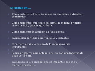 Se utiliza en….Como material refractario, se usa en cerámicas, vidriados y esmaltados.Como elemento fertilizante en forma de mineral primario rico en silicio, para la agricultura.Como elemento de aleación en fundiciones.Fabricación de vidrio para ventanas y aislantes.El carburo de silicio es uno de los abrasivos más importantes.Se usa en láseres para obtener una luz con una longitud de onda de 456 nm.La silicona se usa en medicina en implantes de seno y lentes de contacto.