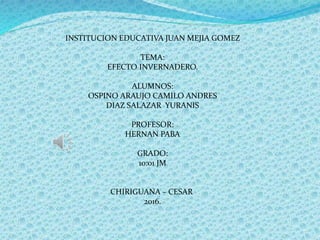 INSTITUCION EDUCATIVA JUAN MEJIA GOMEZ
TEMA:
EFECTO INVERNADERO.
ALUMNOS:
OSPINO ARAUJO CAMILO ANDRES
DIAZ SALAZAR YURANIS
PROFESOR:
HERNAN PABA
GRADO:
10:01 JM
CHIRIGUANA – CESAR
2016.
 