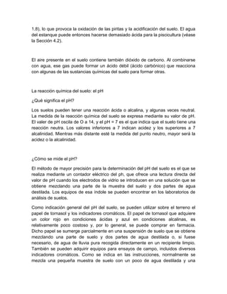 1.8), lo que provoca la oxidación de las piritas y la acidificación del suelo. El agua
del estanque puede entonces hacerse demasiado ácida para la piscicultura (véase
la Sección 4.2).



El aire presente en el suelo contiene también dióxido de carbono. Al combinarse
con agua, ese gas puede formar un ácido débil (ácido carbónico) que reacciona
con algunas de las sustancias químicas del suelo para formar otras.



La reacción química del suelo: el pH

¿Qué significa el pH?

Los suelos pueden tener una reacción ácida o alcalina, y algunas veces neutral.
La medida de la reacción química del suelo se expresa mediante su valor de pH.
El valer de pH oscila de O a 14, y el pH = 7 es el que indica que el suelo tiene una
reacción neutra. Los valores inferiores a 7 indican acidez y los superiores a 7
alcalinidad. Mientras más distante esté la medida del punto neutro, mayor será la
acidez o la alcalinidad.



¿Cómo se mide el pH?

El método de mayor precisión para la determinación del pH del suelo es el que se
realiza mediante un contador eléctrico del ph, que ofrece una lectura directa del
valor de pH cuando los electrodos de vidrio se introducen en una solución que se
obtiene mezclando una parte de la muestra del suelo y dos partes de agua
destilada. Los equipos de esa índole se pueden encontrar en los laboratorios de
análisis de suelos.

Como indicación general del pH del suelo, se pueden utilizar sobre el terreno el
papel de tornasol y los indicadores cromáticos. El papel de tornasol que adquiere
un color rojo en condiciones ácidas y azul en condiciones alcalinas, es
relativamente poco costoso y, por lo general, se puede comprar en farmacia.
Dicho papel se sumerge parcialmente en una suspensión de suelo que se obtiene
mezclando una parte de suelo y dos partes de agua destilada o, si fuese
necesario, de agua de lluvia pura recogida directamente en un recipiente limpio.
También se pueden adquirir equipos para ensayos de campo, incluidos diversos
indicadores cromáticos. Como se indica en las instrucciones, normalmente se
mezcla una pequeña muestra de suelo con un poco de agua destilada y una
 