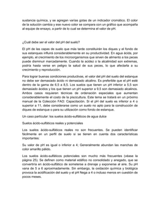 sustancia química, y se agregan varías gotas de un indicador cromático. El color
de la solución cambia y ese nuevo color se compara con un gráfico que acompaña
al equipe de ensayo, a partir de lo cual se determina el valor de pH.



¿Cuál debe ser el valor del pH del suelo?

El pH de las capas de suelo que más tarde constituirán los diques y el fondo de
sus estanques influirá considerablemente en su productividad. En agua ácida, por
ejemplo, el crecimiento de los microorganismos que sirven de alimento a los peces
puede disminuir marcadamente. Cuando la acidez o la alcalinidad son extremas,
podría hasta verse en peligro la salud de sus peces, lo que afectarla a su
crecimiento y reproducción.

Para lograr buenas condiciones productivas, el valor del pH del suelo del estanque
no debe ser demasiado ácido ni demasiado alcalino. Es preferible que el pH esté
dentro de la gama de 6,5 a 8,5. Los suelos que tienen un pH inferior a 5,5 son
demasiado ácidos y los que tienen un pH superior a 9,5 son demasiado alcalinos.
Ambos casos requieren técnicas de ordenación especiales que aumentan
considerablemente el costo de la piscicultura. Este tema se tratará en un próximo
manual de la Colección FAO: Capacitación. Si el pH del suelo es inferior a 4 o
superior a 11, debe considerarse como un suelo no apto para la construcción de
diques de estanque o para su utilización como fondo de estanque.

Un caso partícular: los suelos ácido-sulfáticos de agua dulce

Suelos ácido-sulfáticos reales y potenciales

Los suelos ácido-sulfáticos reales no son frecuentes. Se pueden identificar
fácilmente en un perfil de suelo si se tienen en cuenta dos características
importantes:

Su valor de pH es igual o inferior a 4; Generalmente abundan las manchas de
color amarillo pálido.

Los suelos ácido-sulfáticos potenciales son mucho más frecuentes (véase la
página 25). Se definen como material edáfico no consolidado y anegado, que se
convertiría en ácido-sulfático de someterse a drenaje y exponerse al aire. Su pH
vana de 5 a 6 aproximadamente. Sin embargo, la oxidación química y biológica
provoca la acidificación del suelo y el pH Nega a 4 o incluso menos en cuestión de
pocos meses.
 