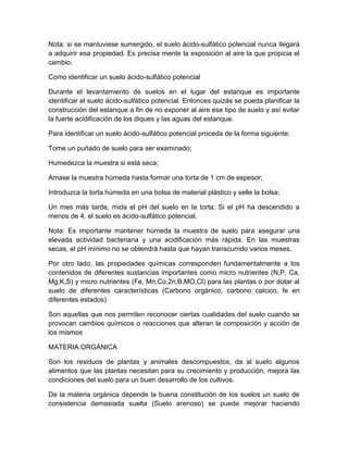 Nota: si se mantuviese sumergido, el suelo ácido-sulfático potencial nunca Ilegará
a adquirir esa propiedad. Es precisa mente la exposición al aire la que propicia el
cambio.

Como identificar un suelo ácido-sulfático potencial

Durante el levantamiento de suelos en el lugar del estanque es importante
identificar el suelo ácido-sulfático potencial. Entonces quizás se pueda planificar la
construcción del estanque a fin de no exponer al aire ese tipo de suelo y así evitar
la fuerte acidificación de los diques y las aguas del estanque.

Para identificar un suelo ácido-sulfático potencial proceda de la forma siguiente:

Tome un puñado de suelo para ser examinado;

Humedezca la muestra si está seca;

Amase la muestra húmeda hasta formar una torta de 1 cm de espesor;

Introduzca la torta húmeda en una bolsa de material plástico y selle la bolsa;

Un mes más tarde, mida el pH del suelo en la torta; Si el pH ha descendido a
menos de 4, el suelo es ácido-sulfático potencial.

Nota: Es importante mantener húmeda la muestra de suelo para asegurar una
elevada actividad bacteriana y una acidificación más rápida. En las muestras
secas, el pH mínimo no se obtendrá hasta que hayan transcurrido varios meses.

Por otro lado, las propiedades químicas corresponden fundamentalmente a los
contenidos de diferentes sustancias importantes como micro nutrientes (N,P, Ca,
Mg,K,S) y micro nutrientes (Fe, Mn,Co,2n;B,MO,Cl) para las plantas o por dotar al
suelo de diferentes características (Carbono orgánico, carbono calcico, fe en
diferentes estados)

Son aquellas que nos permiten reconocer ciertas cualidades del suelo cuando se
provocan cambios químicos o reacciones que alteran la composición y acción de
los mismos

MATERIA ORGÁNICA

Son los residuos de plantas y animales descompuestos, da al suelo algunos
alimentos que las plantas necesitan para su crecimiento y producción, mejora las
condiciones del suelo para un buen desarrollo de los cultivos.

De la materia orgánica depende la buena constitución de los suelos un suelo de
consistencia demasiada suelta (Suelo arenoso) se puede mejorar haciendo
 