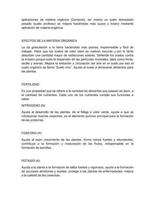 aplicaciones de materia orgánica (Compost), así mismo un suelo demasiado
pesado (suelo arcilloso) se mejora haciéndolo más suave y liviano mediante
aplicación de materia orgánica.



EFECTOS DE LA MATERIA ORGÁNICA

Le da granulación a la tierra haciéndola más porosa, Impermeable y fácil de
trabajar. Hace que los suelos de color claro se vuelvan oscuras y por lo tanto
absorban una cantidad mayor de radiaciones solares. Defiende los suelos contra
la erosión porque evita la dispersión de las partículas minerales, tales como limas,
arcilla y arenas. Mejora la aireación o circulación del aire en el suelo por eso el
suelo orgánico se llama “Suelo vivo”. Ayuda al suelo a almacenar alimentos para
las plantas.



FERTILIDAD

Es una propiedad que se refiere a la cantidad de alimentos que pasean es decir, a
la cantidad de nutrientes. Cada uno de los nutrientes cumple sus funciones a
saber

NITROGENO (N)

Ayuda al desarrollo de las plantas, da al follaje n color verde, ayuda a que se
introduzcan buenas cosechas, es el elemento químico principal para la formación
de las proteínas.



FOSFORO (P)

Ayuda al buen crecimiento de las plantas, forma raíces fuertes y abundantes,
contribuye a la formación y maduración de los frutos, indispensable en la
formación de semillas.



POTASIO (K)

Ayuda a la planta a la formación de tallos fuertes y vigorosos, ayuda a la formación
de azucares almidones y aceites, protege a las plantas de enfermedades, mejora
a la calidad de las cosechas.
 