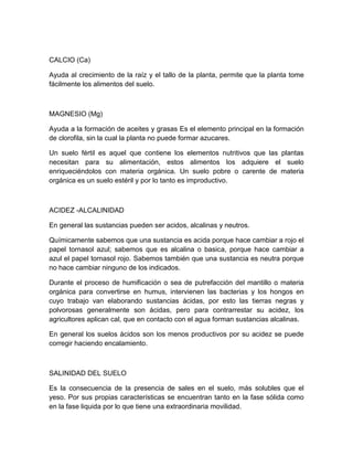 CALCIO (Ca)

Ayuda al crecimiento de la raíz y el tallo de la planta, permite que la planta tome
fácilmente los alimentos del suelo.



MAGNESIO (Mg)

Ayuda a la formación de aceites y grasas Es el elemento principal en la formación
de clorofila, sin la cual la planta no puede formar azucares.

Un suelo fértil es aquel que contiene los elementos nutritivos que las plantas
necesitan para su alimentación, estos alimentos los adquiere el suelo
enriqueciéndolos con materia orgánica. Un suelo pobre o carente de materia
orgánica es un suelo estéril y por lo tanto es improductivo.



ACIDEZ -ALCALINIDAD

En general las sustancias pueden ser acidos, alcalinas y neutros.

Químicamente sabemos que una sustancia es acida porque hace cambiar a rojo el
papel tornasol azul; sabemos que es alcalina o basica, porque hace cambiar a
azul el papel tornasol rojo. Sabemos también que una sustancia es neutra porque
no hace cambiar ninguno de los indicados.

Durante el proceso de humificación o sea de putrefacción del mantillo o materia
orgánica para convertirse en humus, intervienen las bacterias y los hongos en
cuyo trabajo van elaborando sustancias ácidas, por esto las tierras negras y
polvorosas generalmente son ácidas, pero para contrarrestar su acidez, los
agricultores aplican cal, que en contacto con el agua forman sustancias alcalinas.

En general los suelos ácidos son los menos productivos por su acidez se puede
corregir haciendo encalamiento.



SALINIDAD DEL SUELO

Es la consecuencia de la presencia de sales en el suelo, más solubles que el
yeso. Por sus propias características se encuentran tanto en la fase sólida como
en la fase liquida por lo que tiene una extraordinaria movilidad.
 