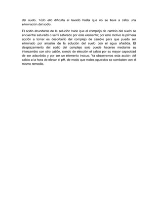 del suelo. Todo ello dificulta el lavado hasta que no se lleva a cabo una
eliminación del sodio.

El sodio abundante de la solución hace que el complejo de cambio del suelo se
encuentre saturado o semi saturado por este elemento; por este motivo la primera
acción a tomar es desorberlo del complejo de cambio para que pueda ser
eliminado por arrastre de la solución del suelo con el agua añadida. El
desplazamiento del sodio del complejo solo puede hacerse mediante su
intercambio con otro catión, siendo de elección el calcio por su mayor capacidad
de ser adsorbido y por ser un elemento inocuo. Ya observamos esta acción del
calcio a la hora de elevar el pH, de modo que males opuestos se combaten con el
mismo remedio.
 