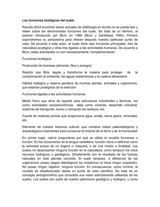 Las funciones biológicas del suelo

Resulta difícil encontrar textos actuales de edafología en donde no se pueda leer y
releer sobre las denominadas funciones del suelo. Se trata de un término, al
parecer introducido por Blum en 1988 (Blum y Santelises 1994). Primero
expondremos su perspectiva para ofrecer después nuestro particular punto de
vista. De acuerdo a este autor, el suelo tiene seis funciones principales, tres de
naturaleza ecológica y otras tres ligadas a las actividades humanas. De acuerdo a
Blum, estas actividades no son necesariamente “complementarias”

Funciones ecológica:

Producción de biomasa (alimento, fibra y energía)

Reactor que filtra, regula y transforma la materia para proteger de               la
contaminación el ambiente, las aguas subterráneas y la cadena alimentaria

Hábitat biológico y reserva genética de muchas plantas, animales y organismos,
que estarían protegidos de la extinción

Funciones ligadas a las actividades humanas

Medio físico que sirve de soporte para estructuras industriales y técnicas, así
como actividades socioeconómicas tales como vivienda, desarrollo industrial,
sistemas de transporte, recreo o ubicación de residuos, etc.

Fuente de materias primas que proporciona agua, arcilla, arena grava, minerales,
etc.

Elemento de nuestra herencia cultural, que contiene restos paleontológicos y
arqueológicos importantes para conservar la historia de la tierra y de la humanidad

En primer lugar, cabría preguntarse por qué se utiliza el vocablo funciones o
función. En los diccionarios de la lengua castellana, función viene a definirse como
la actividad propia de un órgano o máquina, o de una misión o finalidad. Los
suelos no desempeñan ninguna función en la naturaleza, como tampoco los otros
recursos biológicos o geológicos. Simplemente son el resultado de las fuerzas
naturales en este planeta concreto. El suelo tampoco, a diferencia de los
organismos, posee rasgos teleológicos (su existencia no tiene ningún propósito).
No posee ningún objetivo, ninguna función. En consecuencia, como mínimo, el
vocablo es desafortunado desde un punto de vista científico. Se trata de un
concepto antropomórfico que consolida una visión estrictamente utilitarista de los
suelos. Los suelos son parte de nuestro patrimonio geológico y biológico, y como
 
