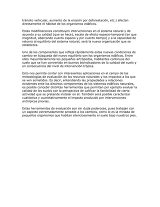 tránsito vehicular, aumento de la erosión por deforestación, etc.) afectan
directamente el hábitat de los organismos edáficos.

Estas modificaciones constituyen intervenciones en el sistema natural y de
acuerdo a su calidad (que se hace), escala de efecto espacio-temporal (en que
magnitud, abarcando cuanto espacio y por cuanto tiempo) y a la capacidad de
retorno al equilibrio del sistema natural, será la nueva organización que se
establezca.

Uno de los componentes que refleja rápidamente estas nuevas condiciones de
cambio en búsqueda del nuevo equilibrio son los organismos edáficos. Entre
ellos mayoritariamente los pequeños artrópodos, habitantes continuos del
suelo que se han convertido en buenos bioindicadores de la calidad del suelo y
en consecuencia del nivel de intervención trópica.

Esto nos permite contar con interesantes aplicaciones en el campo de las
metodologías de evaluación de los recursos naturales y los impactos a los que
se ven sometidos. Es decir, entendiendo las propiedades y relaciones
existentes ente los distintos componentes de los sistemas edáficos naturales,
es posible concebir distintas herramientas que permitan por ejemplo evaluar la
calidad de los suelos con la perspectiva de calificar la factibilidad de cierta
actividad que se pretende instalar en él. También será posible caracterizar
cualitativa y cuantitativamente el impacto producido por intervenciones
antrópicas previas.

Estas herramientas de evaluación son sin duda poderosas, pues trabajan con
un aspecto extremadamente sensible a los cambios, como lo es la miriada de
pequeños organismos que habitan silenciosamente el suelo bajo nuestros pies.
 
