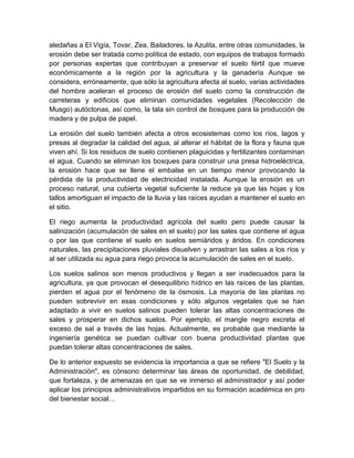 aledañas a El Vigía, Tovar, Zea, Bailadores, la Azulita, entre otras comunidades, la
erosión debe ser tratada como política de estado, con equipos de trabajos formado
por personas expertas que contribuyan a preservar el suelo fértil que mueve
económicamente a la región por la agricultura y la ganadería Aunque se
considera, erróneamente, que sólo la agricultura afecta al suelo, varias actividades
del hombre aceleran el proceso de erosión del suelo como la construcción de
carreteras y edificios que eliminan comunidades vegetales (Recolección de
Musgo) autóctonas, así como, la tala sin control de bosques para la producción de
madera y de pulpa de papel.

La erosión del suelo también afecta a otros ecosistemas como los ríos, lagos y
presas al degradar la calidad del agua, al alterar el hábitat de la flora y fauna que
viven ahí. Si los residuos de suelo contienen plaguicidas y fertilizantes contaminan
el agua. Cuando se eliminan los bosques para construir una presa hidroeléctrica,
la erosión hace que se llene el embalse en un tiempo menor provocando la
pérdida de la productividad de electricidad instalada. Aunque la erosión es un
proceso natural, una cubierta vegetal suficiente la reduce ya que las hojas y los
tallos amortiguan el impacto de la lluvia y las raíces ayudan a mantener el suelo en
el sitio.

El riego aumenta la productividad agrícola del suelo pero puede causar la
salinización (acumulación de sales en el suelo) por las sales que contiene el agua
o por las que contiene el suelo en suelos semiáridos y áridos. En condiciones
naturales, las precipitaciones pluviales disuelven y arrastran las sales a los ríos y
al ser utilizada su agua para riego provoca la acumulación de sales en el suelo.

Los suelos salinos son menos productivos y llegan a ser inadecuados para la
agricultura, ya que provocan el desequilibrio hídrico en las raíces de las plantas,
pierden el agua por el fenómeno de la ósmosis. La mayoría de las plantas no
pueden sobrevivir en esas condiciones y sólo algunos vegetales que se han
adaptado a vivir en suelos salinos pueden tolerar las altas concentraciones de
sales y prosperar en dichos suelos. Por ejemplo, el mangle negro excreta el
exceso de sal a través de las hojas. Actualmente, es probable que mediante la
ingeniería genética se puedan cultivar con buena productividad plantas que
puedan tolerar altas concentraciones de sales.

De lo anterior expuesto se evidencia la importancia a que se refiere "El Suelo y la
Administración", es cónsono determinar las áreas de oportunidad, de debilidad,
que fortaleza, y de amenazas en que se ve inmerso el administrador y así poder
aplicar los principios administrativos impartidos en su formación académica en pro
del bienestar social…
 