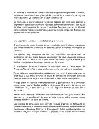 En realidad, la intervención humana consiste en aplicar un suplemento nutriente o
fertilizante, que maximiza el potencial de crecimiento y producción de algunos
microorganismos ya existentes en el lugar contaminado.

De momento, la biorremediación ya ha sido aplicada con éxito para acelerar la
degradación compuestos químicos orgánicos (como los hidrocarburos), con ayuda
de altas concentraciones de hongos o bacterias. También avanzan las técnicas
para neutralizar residuos nucleares en cada vez menos tiempo con técnicas que
emplearían microorganismos.



Una vieja técnica unida al desarrollo tecnológico humano

El ser humano ha usado técnicas de biorremediación durante siglos, en procesos
que fueron inventados a menudo en entornos ajenos al impulso tecnológico del
neolítico.

Por ejemplo, hay evidencias de que una civilización amazónica creó las
condiciones para que siglos después se extendiera la selva amazónica, gracias a
la Terra Preta de Indio, o uso a gran escala de carbón vegetal (biochar) para
fertilizar conscientemente grandes extensiones de terreno.

El investigador Johannes Lehmann ha constatado que la "tierra negra del
Amazonas" (también "tierra oscura del Amazonas") no es fruto de la casualidad.

Según Lehmann, una civilización precolombina que habitó la Amazonia entre los
años 2500 y 500 antes de Cristo se sirvió de técnicas de fertilización del suelo
basadas en el carbón vegetal, que beneficiaron a medio plazo sus cosechas.

A largo plazo, las técnicas de biorremediación y geoingeniería de la civilización
precolombina habrían hecho posible el Amazonas tal y como lo conocemos.
Paradójicamente, la zona podría padecer una regresión también causada por el
ser humano.

Existen otros ejemplos ancestrales de biorremediación con gran impacto. Por
ejemplo, se ha desalinizado terreno agrícola durante siglos usando plantas
capaces de extraer las sales del terreno.

Las técnicas de compostaje para convertir residuos orgánicos en fertilizante de
calidad se remontan al momento en que el ser humano empezó a experimentar en
zonas como el Creciente Fértil con la domesticación de las semillas silvestres que
aportaban mayores ventajas nutritivas. El proceso, como explica Jared Diamond
 