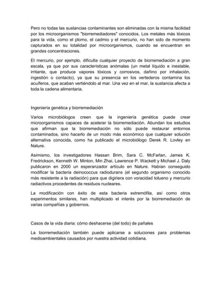 Pero no todas las sustancias contaminantes son eliminadas con la misma facilidad
por los microorganismos "biorremediadores" conocidos. Los metales más tóxicos
para la vida, como el plomo, el cadmio y el mercurio, no han sido de momento
capturados en su totalidad por microorganismos, cuando se encuentran en
grandes concentraciones.

El mercurio, por ejemplo, dificulta cualquier proyecto de biorremediación a gran
escala, ya que por sus características anómalas (un metal líquido e inestable,
irritante, que produce vapores tóxicos y corrosivos, dañino por inhalación,
ingestión o contacto), ya que su presencia en los vertederos contamina los
acuíferos, que acaban vertiéndolo al mar. Una vez en el mar, la sustancia afecta a
toda la cadena alimentaria.



Ingeniería genética y biorremediación

Varios microbiólogos creen que la ingeniería genética puede crear
microorganismos capaces de acelerar la biorremediación. Abundan los estudios
que afirman que la biorremediación no sólo puede restaurar entornos
contaminados, sino hacerlo de un modo más económico que cualquier solución
alternativa conocida, como ha publicado el microbiólogo Derek R. Lovley en
Nature.

Asimismo, los investigadores Hassan Brim, Sara C. McFarlan, James K.
Fredrickson, Kenneth W. Minton, Min Zhai, Lawrence P. Wackett y Michael J. Daly
publicaron en 2000 un esperanzador artículo en Nature. Habían conseguido
modificar la bacteria deinococcus radiodurans (el segundo organismo conocido
más resistente a la radiación) para que digiriera con voracidad tolueno y mercurio
radiactivos procedentes de residuos nucleares.

La modificación con éxito de esta bacteria extremófila, así como otros
experimentos similares, han multiplicado el interés por la biorremediación de
varias compañías y gobiernos.



Casos de la vida diaria: cómo deshacerse (del todo) de pañales

La biorremediación también puede aplicarse a soluciones para problemas
medioambientales causados por nuestra actividad cotidiana.
 