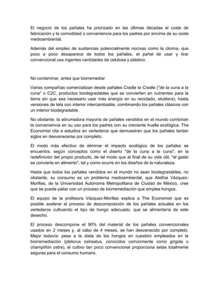 El negocio de los pañales ha priorizado en las últimas décadas el coste de
fabricación y la comodidad o conveniencia para los padres por encima de su coste
medioambiental.

Además del empleo de sustancias potencialmente nocivas como la clorina, que
poco a poco desaparece de todos los pañales, el pañal de usar y tirar
convencional usa ingentes cantidades de celulosa y plástico.



No contaminar, antes que biorremediar

Varias compañías comercializan desde pañales Cradle to Cradle ("de la cuna a la
cuna" o C2C, productos biodegradables que se convierten en nutrientes para la
tierra sin que sea necesario usar más energía en su reciclado, etcétera), hasta
versiones de tela con interior intercambiable, combinando los pañales clásicos con
un interior biodegradable.

No obstante, la abrumadora mayoría de pañales vendidos en el mundo combinan
la conveniencia en su uso para los padres con su creciente huella ecológica. The
Economist cita a estudios en vertederos que demuestran que los pañales tardan
siglos en desvanecerse por completo.

El modo más efectivo de eliminar el impacto ecológico de los pañales se
encuentra, según conceptos como el diseño "de la cuna a la cuna", en la
redefinición del propio producto, de tal modo que al final de su vida útil, "el gasto
se convierta en alimento", tal y como ocurre en los diseños de la naturaleza.

Hasta que todos los pañales vendidos en el mundo no sean biodegradables, no
obstante, su consumo es un problema medioambiental, que Alethia Vázquez-
Morillas, de la Universidad Autónoma Metropolitana de Ciudad de México, cree
que se puede paliar con un proceso de biorremediación que emplea hongos.

El equipo de la profesora Vázquez-Morillas explica a The Economist que es
posible acelerar el proceso de descomposición de los pañales actuales en los
vertederos cultivando el tipo de hongo adecuado, que se alimentaría de este
desecho.

El proceso descompone el 90% del material de los pañales convencionales
usados en 2 meses y, al cabo de 4 meses, se han desvanecido por completo.
Mejor todavía: pese a la dieta de los hongos en cuestión empleados en la
biorremediación (pletorus ostreatus, conocidos comúnmente como gírgola o
champiñón ostra), el cultivo tan poco convencional proporciona setas totalmente
seguras para el consumo humano.
 