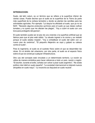 INTRODUCCION:

Suelo, del latín solum, es un término que se refiere a la superficie inferior de
ciertas cosas. Puede decirse que el suelo es la superficie de la Tierra (la parte
más superficial de la corteza terrestre) y donde se plantan las semillas para las
actividades agrícolas. Por ejemplo: “La sequía ha afectado al suelo, que ya no es
fértil”, “Necesito algunos productos químicos para el suelo ya que deseo cultivar
tomates y no quiero que me afecten las plagas”, “Voy a cubrir el suelo con una
lona para protegerlo del granizo”.

El suelo también puede ser el piso de una vivienda o la superficie artificial que se
fabrica para que el piso esté sólido: “La abuela ingresó a la cocina y se resbaló
porque el suelo estaba mojado”, “Voy a embellecer el suelo del salón con un
nuevo piso de cerámica”, “El pequeño Alejandro se cayó y golpeó su cabeza
contra el suelo”.

Para la ingeniería, el suelo es el sustrato físico sobre el que se desarrollan las
obras. En el ámbito del urbanismo, por otra parte, el suelo es el espacio físico
sobre el que se construye cualquier infraestructura.

Otro uso del concepto está vinculado a un determinado territorio. La noción se
utiliza de manera simbólica para hacer referencia a todo un país, nación o región:
“El escritor, durante el exilio, soñaba con volver a pisar suelo argentino”, “No existe
político más hábil en suelo español”, “La sociedad internacional no tolerará nuevos
atropellos en suelo iraquí”, “La revancha se disputará en suelo neutral”.
 