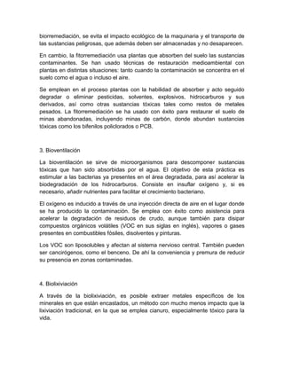 biorremediación, se evita el impacto ecológico de la maquinaria y el transporte de
las sustancias peligrosas, que además deben ser almacenadas y no desaparecen.

En cambio, la fitorremediación usa plantas que absorben del suelo las sustancias
contaminantes. Se han usado técnicas de restauración medioambiental con
plantas en distintas situaciones: tanto cuando la contaminación se concentra en el
suelo como el agua o incluso el aire.

Se emplean en el proceso plantas con la habilidad de absorber y acto seguido
degradar o eliminar pesticidas, solventes, explosivos, hidrocarburos y sus
derivados, así como otras sustancias tóxicas tales como restos de metales
pesados. La fitorremediación se ha usado con éxito para restaurar el suelo de
minas abandonadas, incluyendo minas de carbón, donde abundan sustancias
tóxicas como los bifenilos policlorados o PCB.



3. Bioventilación

La bioventilación se sirve de microorganismos para descomponer sustancias
tóxicas que han sido absorbidas por el agua. El objetivo de esta práctica es
estimular a las bacterias ya presentes en el área degradada, para así acelerar la
biodegradación de los hidrocarburos. Consiste en insuflar oxígeno y, si es
necesario, añadir nutrientes para facilitar el crecimiento bacteriano.

El oxígeno es inducido a través de una inyección directa de aire en el lugar donde
se ha producido la contaminación. Se emplea con éxito como asistencia para
acelerar la degradación de residuos de crudo, aunque también para disipar
compuestos orgánicos volátiles (VOC en sus siglas en inglés), vapores o gases
presentes en combustibles fósiles, disolventes y pinturas.

Los VOC son liposolubles y afectan al sistema nervioso central. También pueden
ser cancirógenos, como el benceno. De ahí la conveniencia y premura de reducir
su presencia en zonas contaminadas.



4. Biolixiviación

A través de la biolixiviación, es posible extraer metales específicos de los
minerales en que están encastados, un método con mucho menos impacto que la
lixiviación tradicional, en la que se emplea cianuro, especialmente tóxico para la
vida.
 