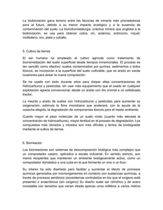 La biolixiviación gana terreno entre las técnicas de minería más prometedoras
para el futuro, debido a su menor impacto ecológico y a la ausencia de
contaminación del suelo. La biohidrometalurgia, práctica minera que engloba a la
biolixiviación, se usa para obtener cobre, zin, arsénico, antimonio, níquel,
molibdeno, oro, plata y cobalto.



5. Cultivo de tierras

El ser humano ha empleado el cultivo agrícola como tratamiento de
biorremediación del suelo superficial desde tiempos inmemoriales. El proceso es
tan sencillo como efectivo: suelos contaminados por purines, sedimentos o lodos
tóxicos, se incorporan a la superficie del suelo cultivable, que es arado en varias
ocasiones para airear la nueva composición.

Se ha usado con éxito durante años para disipar altas concentraciones de
hidrocarburos y pesticidas, sin usar más equipamiento que el usado en cualquier
explotación agraria convencional, desde un arado con tiro animal a un sofisticado
tractor.

La mezcla y arado de suelos con hidrocarburos y pesticidas para aumentar su
oxigenación, estimula la flora microbiana que acelerará, con la ayuda de la
cosecha elegida, la degradación de componentes tóxicos para el medio ambiente.

Cuanto mayor el peso molecular de un suelo mixto (cuanto más elevada la
concentración de hidrocarburos), mayor lentitud en el proceso de degradación. Los
compuestos más clorados y nitrados son más difíciles y lentos de biodegradar
mediante el cultivo de tierras.



6. Biorreactor

Los biorreactores son sistemas de descomposición biológica más complejos que
un compostador casero, aplicados a escala industrial. En sentido estricto, son
meros recipientes que mantienen un ambiente biológicamente activo, como un
compostador doméstico o una cuba en la que fermenta un vino o un licor.

Su interior ha sido diseñado para facilitar y aumentar el efecto de procesos
químicos generados por microorganismos en contacto con sustancias químicas, a
través de procesos aeróbicos (ecosistemas controlados en los que el oxígeno está
presente) o anaeróbicos (sin oxígeno) Su diseño suele ser cilíndrico y de acero
inoxidable con tamaños que varían desde apenas unos mililitros a varios metros
 