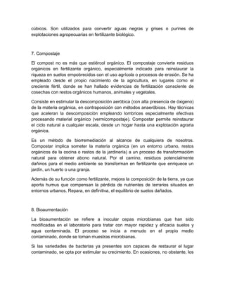 cúbicos. Son utilizados para convertir aguas negras y grises o purines de
explotaciones agropecuarias en fertilizante biológico.



7. Compostaje

El compost no es más que estiércol orgánico. El compostaje convierte residuos
orgánicos en fertilizante orgánico, especialmente indicado para reinstaurar la
riqueza en suelos empobrecidos con el uso agrícola o procesos de erosión. Se ha
empleado desde el propio nacimiento de la agricultura, en lugares como el
creciente fértil, donde se han hallado evidencias de fertilización consciente de
cosechas con restos orgánicos humanos, animales y vegetales.

Consiste en estimular la descomposición aeróbica (con alta presencia de óxigeno)
de la materia orgánica, en contraposición con métodos anaeróbicos. Hay técnicas
que aceleran la descomposición empleando lombrices especialmente efectivas
procesando material orgánico (vermicompostaje). Compostar permite reinstaurar
el ciclo natural a cualquier escala, desde un hogar hasta una explotación agraria
orgánica.

Es un método de biorremediación al alcance de cualquiera de nosotros.
Compostar implica someter la materia orgánica (en un entorno urbano, restos
orgánicos de la cocina o restos de la jardinería) a un proceso de transformacióm
natural para obtener abono natural. Por el camino, residuos potencialmente
dañinos para el medio ambiente se transforman en fertilizante que enriquece un
jardín, un huerto o una granja.

Además de su función como fertilizante, mejora la composición de la tierra, ya que
aporta humus que compensan la pérdida de nutrientes de terrarios situados en
entornos urbanos. Repara, en definitiva, el equilibrio de suelos dañados.



8. Bioaumentación

La bioaumentación se refiere a inocular cepas microbianas que han sido
modificadas en el laboratorio para tratar con mayor rapidez y eficacia suelos y
agua contaminada. El proceso se inicia a menudo en el propio medio
contaminado, donde se toman muestras microbianas.

Si las variedades de bacterias ya presentes son capaces de restaurar el lugar
contaminado, se opta por estimular su crecimiento. En ocasiones, no obstante, los
 