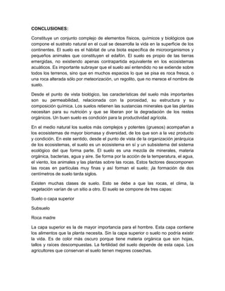 CONCLUSIONES:

Constituye un conjunto complejo de elementos físicos, químicos y biológicos que
compone el sustrato natural en el cual se desarrolla la vida en la superficie de los
continentes. El suelo es el hábitat de una biota específica de microorganismos y
pequeños animales que constituyen el edafón. El suelo es propio de las tierras
emergidas, no existiendo apenas contrapartida equivalente en los ecosistemas
acuáticos. Es importante subrayar que el suelo así entendido no se extiende sobre
todos los terrenos, sino que en muchos espacios lo que se pisa es roca fresca, o
una roca alterada sólo por meteorización, un regolito, que no merece el nombre de
suelo.

Desde el punto de vista biológico, las características del suelo más importantes
son su permeabilidad, relacionada con la porosidad, su estructura y su
composición química. Los suelos retienen las sustancias minerales que las plantas
necesitan para su nutrición y que se liberan por la degradación de los restos
orgánicos. Un buen suelo es condición para la productividad agrícola.

En el medio natural los suelos más complejos y potentes (gruesos) acompañan a
los ecosistemas de mayor biomasa y diversidad, de los que son a la vez producto
y condición. En este sentido, desde el punto de vista de la organización jerárquica
de los ecosistemas, el suelo es un ecosistema en sí y un subsistema del sistema
ecológico del que forma parte. El suelo es una mezcla de minerales, materia
orgánica, bacterias, agua y aire. Se forma por la acción de la temperatura, el agua,
el viento, los animales y las plantas sobre las rocas. Estos factores descomponen
las rocas en partículas muy finas y así forman el suelo; ¡la formación de dos
centímetros de suelo tarda siglos.

Existen muchas clases de suelo. Esto se debe a que las rocas, el clima, la
vegetación varían de un sitio a otro. El suelo se compone de tres capas:

Suelo o capa superior

Subsuelo

Roca madre

La capa superior es la de mayor importancia para el hombre. Esta capa contiene
los alimentos que la planta necesita. Sin la capa superior o suelo no podría existir
la vida. Es de color más oscuro porque tiene materia orgánica que son hojas,
tallos y raíces descompuestas. La fertilidad del suelo depende de esta capa. Los
agricultores que conservan el suelo tienen mejores cosechas.
 