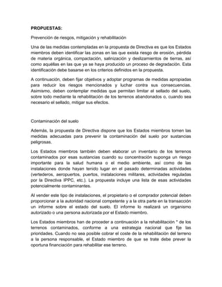 PROPUESTAS:

Prevención de riesgos, mitigación y rehabilitación

Una de las medidas contempladas en la propuesta de Directiva es que los Estados
miembros deben identificar las zonas en las que exista riesgo de erosión, pérdida
de materia orgánica, compactación, salinización y deslizamientos de tierras, así
como aquéllas en las que ya se haya producido un proceso de degradación. Esta
identificación debe basarse en los criterios definidos en la propuesta.

A continuación, deben fijar objetivos y adoptar programas de medidas apropiadas
para reducir los riesgos mencionados y luchar contra sus consecuencias.
Asimismo, deben contemplar medidas que permitan limitar el sellado del suelo,
sobre todo mediante la rehabilitación de los terrenos abandonados o, cuando sea
necesario el sellado, mitigar sus efectos.



Contaminación del suelo

Además, la propuesta de Directiva dispone que los Estados miembros tomen las
medidas adecuadas para prevenir la contaminación del suelo por sustancias
peligrosas.

Los Estados miembros también deben elaborar un inventario de los terrenos
contaminados por esas sustancias cuando su concentración suponga un riesgo
importante para la salud humana o el medio ambiente, así como de las
instalaciones donde hayan tenido lugar en el pasado determinadas actividades
(vertederos, aeropuertos, puertos, instalaciones militares, actividades reguladas
por la Directiva IPPC, etc.). La propuesta incluye una lista de esas actividades
potencialmente contaminantes.

Al vender este tipo de instalaciones, el propietario o el comprador potencial deben
proporcionar a la autoridad nacional competente y a la otra parte en la transacción
un informe sobre el estado del suelo. El informe lo realizará un organismo
autorizado o una persona autorizada por el Estado miembro.

Los Estados miembros han de proceder a continuación a la rehabilitación * de los
terrenos contaminados, conforme a una estrategia nacional que fije las
prioridades. Cuando no sea posible cobrar el coste de la rehabilitación del terreno
a la persona responsable, el Estado miembro de que se trate debe prever la
oportuna financiación para rehabilitar ese terreno.
 