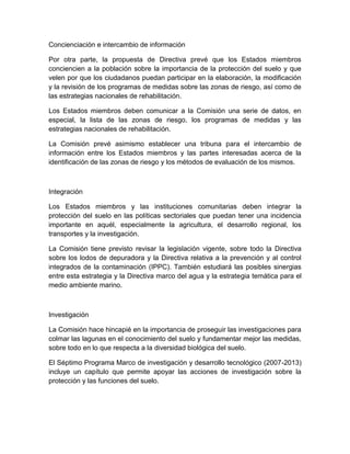 Concienciación e intercambio de información

Por otra parte, la propuesta de Directiva prevé que los Estados miembros
conciencien a la población sobre la importancia de la protección del suelo y que
velen por que los ciudadanos puedan participar en la elaboración, la modificación
y la revisión de los programas de medidas sobre las zonas de riesgo, así como de
las estrategias nacionales de rehabilitación.

Los Estados miembros deben comunicar a la Comisión una serie de datos, en
especial, la lista de las zonas de riesgo, los programas de medidas y las
estrategias nacionales de rehabilitación.

La Comisión prevé asimismo establecer una tribuna para el intercambio de
información entre los Estados miembros y las partes interesadas acerca de la
identificación de las zonas de riesgo y los métodos de evaluación de los mismos.



Integración

Los Estados miembros y las instituciones comunitarias deben integrar la
protección del suelo en las políticas sectoriales que puedan tener una incidencia
importante en aquél, especialmente la agricultura, el desarrollo regional, los
transportes y la investigación.

La Comisión tiene previsto revisar la legislación vigente, sobre todo la Directiva
sobre los lodos de depuradora y la Directiva relativa a la prevención y al control
integrados de la contaminación (IPPC). También estudiará las posibles sinergias
entre esta estrategia y la Directiva marco del agua y la estrategia temática para el
medio ambiente marino.



Investigación

La Comisión hace hincapié en la importancia de proseguir las investigaciones para
colmar las lagunas en el conocimiento del suelo y fundamentar mejor las medidas,
sobre todo en lo que respecta a la diversidad biológica del suelo.

El Séptimo Programa Marco de investigación y desarrollo tecnológico (2007-2013)
incluye un capítulo que permite apoyar las acciones de investigación sobre la
protección y las funciones del suelo.
 