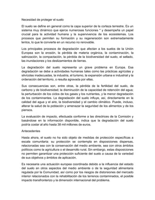 Necesidad de proteger el suelo

El suelo se define en general como la capa superior de la corteza terrestre. Es un
sistema muy dinámico que ejerce numerosas funciones * y desempeña un papel
crucial para la actividad humana y la supervivencia de los ecosistemas. Los
procesos que permiten su formación y su regeneración son extremadamente
lentos, lo que le convierte en un recurso no renovable.

Los principales procesos de degradación que afectan a los suelos de la Unión
Europea son la erosión, la pérdida de materia orgánica, la contaminación, la
salinización, la compactación, la pérdida de la biodiversidad del suelo, el sellado,
las inundaciones y los deslizamientos de tierras.

La degradación del suelo representa un grave problema en Europa. Esa
degradación se debe a actividades humanas tales como las prácticas agrícolas y
silvícolas inadecuadas, la industria, el turismo, la expansión urbana e industrial y la
ordenación del territorio, o resulta agravada por ellas.

Sus consecuencias son, entre otras, la pérdida de la fertilidad del suelo, de
carbono y de biodiversidad; la disminución de la capacidad de retención del agua;
la perturbación de los ciclos de los gases y los nutrientes, y la menor degradación
de los contaminantes. La degradación del suelo influye, así, directamente en la
calidad del agua y el aire, la biodiversidad y el cambio climático. Puede, incluso,
alterar la salud de la población y amenazar la seguridad de los alimentos y de los
piensos.

La evaluación de impacto, efectuada conforme a las directrices de la Comisión y
basándose en la información disponible, indica que la degradación del suelo
podría costar al año hasta 38 mil millones de euros.

Antecedentes

Hasta ahora, el suelo no ha sido objeto de medidas de protección específicas a
escala comunitaria: su protección se contempla en disposiciones dispersas,
relacionadas sea con la conservación del medio ambiente, sea con otros ámbitos
políticos como la agricultura o el desarrollo rural. Sin embargo, estas disposiciones
no permiten garantizar una protección suficiente del suelo a causa de la variedad
de sus objetivos y ámbitos de aplicación.

Es necesaria una actuación europea coordinada debido a la influencia del estado
del suelo en otros aspectos del medio ambiente o de la seguridad alimentaria
regulada por la Comunidad, así como por los riesgos de distorsiones del mercado
interior relacionados con la rehabilitación de los terrenos contaminados, el posible
impacto transfronterizo y la dimensión internacional del problema.
 