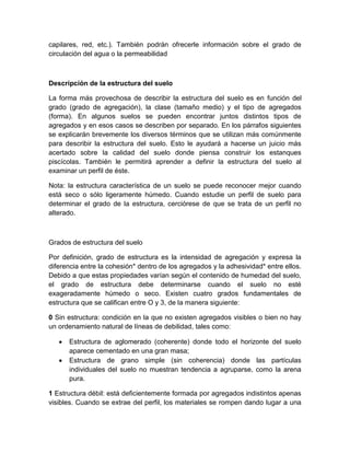 capilares, red, etc.). También podrán ofrecerle información sobre el grado de
circulación del agua o la permeabilidad



Descripción de la estructura del suelo

La forma más provechosa de describir la estructura del suelo es en función del
grado (grado de agregación), la clase (tamaño medio) y el tipo de agregados
(forma). En algunos suelos se pueden encontrar juntos distintos tipos de
agregados y en esos casos se describen por separado. En los párrafos siguientes
se explicarán brevemente los diversos términos que se utilizan más comúnmente
para describir la estructura del suelo. Esto le ayudará a hacerse un juicio más
acertado sobre la calidad del suelo donde piensa construir los estanques
piscícolas. También le permitirá aprender a definir la estructura del suelo al
examinar un perfil de éste.

Nota: la estructura característica de un suelo se puede reconocer mejor cuando
está seco o sólo ligeramente húmedo. Cuando estudie un perfil de suelo para
determinar el grado de la estructura, cerciórese de que se trata de un perfil no
alterado.



Grados de estructura del suelo

Por definición, grado de estructura es la intensidad de agregación y expresa la
diferencia entre la cohesión* dentro de los agregados y la adhesividad* entre ellos.
Debido a que estas propiedades varían según el contenido de humedad del suelo,
el grado de estructura debe determinarse cuando el suelo no esté
exageradamente húmedo o seco. Existen cuatro grados fundamentales de
estructura que se califican entre O y 3, de la manera siguiente:

0 Sin estructura: condición en la que no existen agregados visibles o bien no hay
un ordenamiento natural de líneas de debilidad, tales como:

      Estructura de aglomerado (coherente) donde todo el horizonte del suelo
      aparece cementado en una gran masa;
      Estructura de grano simple (sin coherencia) donde las partículas
      individuales del suelo no muestran tendencia a agruparse, como la arena
      pura.

1 Estructura débil: está deficientemente formada por agregados indistintos apenas
visibles. Cuando se extrae del perfil, los materiales se rompen dando lugar a una
 