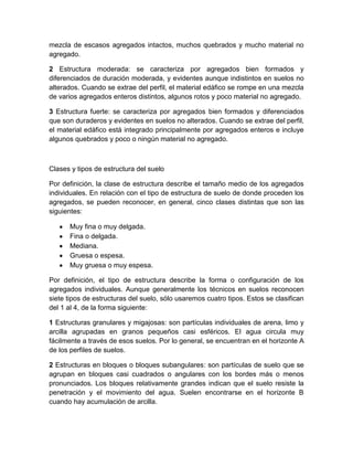 mezcla de escasos agregados intactos, muchos quebrados y mucho material no
agregado.

2 Estructura moderada: se caracteriza por agregados bien formados y
diferenciados de duración moderada, y evidentes aunque indistintos en suelos no
alterados. Cuando se extrae del perfil, el material edáfico se rompe en una mezcla
de varios agregados enteros distintos, algunos rotos y poco material no agregado.

3 Estructura fuerte: se caracteriza por agregados bien formados y diferenciados
que son duraderos y evidentes en suelos no alterados. Cuando se extrae del perfil,
el material edáfico está integrado principalmente por agregados enteros e incluye
algunos quebrados y poco o ningún material no agregado.



Clases y tipos de estructura del suelo

Por definición, la clase de estructura describe el tamaño medio de los agregados
individuales. En relación con el tipo de estructura de suelo de donde proceden los
agregados, se pueden reconocer, en general, cinco clases distintas que son las
siguientes:

      Muy fina o muy delgada.
      Fina o delgada.
      Mediana.
      Gruesa o espesa.
      Muy gruesa o muy espesa.

Por definición, el tipo de estructura describe la forma o configuración de los
agregados individuales. Aunque generalmente los técnicos en suelos reconocen
siete tipos de estructuras del suelo, sólo usaremos cuatro tipos. Estos se clasifican
del 1 al 4, de la forma siguiente:

1 Estructuras granulares y migajosas: son partículas individuales de arena, limo y
arcilla agrupadas en granos pequeños casi esféricos. El agua circula muy
fácilmente a través de esos suelos. Por lo general, se encuentran en el horizonte A
de los perfiles de suelos.

2 Estructuras en bloques o bloques subangulares: son partículas de suelo que se
agrupan en bloques casi cuadrados o angulares con los bordes más o menos
pronunciados. Los bloques relativamente grandes indican que el suelo resiste la
penetración y el movimiento del agua. Suelen encontrarse en el horizonte B
cuando hay acumulación de arcilla.
 