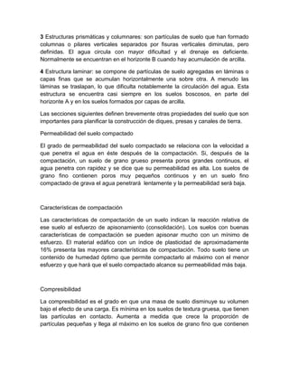3 Estructuras prismáticas y columnares: son partículas de suelo que han formado
columnas o pilares verticales separados por fisuras verticales diminutas, pero
definidas. El agua circula con mayor dificultad y el drenaje es deficiente.
Normalmente se encuentran en el horizonte B cuando hay acumulación de arcilla.

4 Estructura laminar: se compone de partículas de suelo agregadas en láminas o
capas finas que se acumulan horizontalmente una sobre otra. A menudo las
láminas se traslapan, lo que dificulta notablemente la circulación del agua. Esta
estructura se encuentra casi siempre en los suelos boscosos, en parte del
horizonte A y en los suelos formados por capas de arcilla.

Las secciones siguientes definen brevemente otras propiedades del suelo que son
importantes para planificar la construcción de diques, presas y canales de tierra.

Permeabilidad del suelo compactado

El grado de permeabilidad del suelo compactado se relaciona con la velocidad a
que penetra el agua en éste después de la compactación. Si, después de la
compactación, un suelo de grano grueso presenta poros grandes continuos, el
agua penetra con rapidez y se dice que su permeabilidad es alta. Los suelos de
grano fino contienen poros muy pequeños continuos y en un suelo fino
compactado de grava el agua penetrará lentamente y la permeabilidad será baja.



Características de compactación

Las características de compactación de un suelo indican la reacción relativa de
ese suelo al esfuerzo de apisonamiento (consolidación). Los suelos con buenas
características de compactación se pueden apisonar mucho con un mínimo de
esfuerzo. El material edáfico con un índice de plasticidad de aproximadamente
16% presenta las mayores características de compactación. Todo suelo tiene un
contenido de humedad óptimo que permite compactarlo al máximo con el menor
esfuerzo y que hará que el suelo compactado alcance su permeabilidad más baja.



Compresibilidad

La compresibilidad es el grado en que una masa de suelo disminuye su volumen
bajo el efecto de una carga. Es mínima en los suelos de textura gruesa, que tienen
las partículas en contacto. Aumenta a medida que crece la proporción de
partículas pequeñas y llega al máximo en los suelos de grano fino que contienen
 