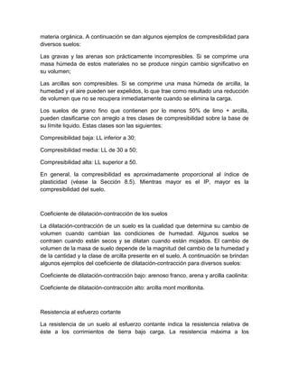 materia orgánica. A continuación se dan algunos ejemplos de compresibilidad para
diversos suelos:

Las gravas y las arenas son prácticamente incompresibles. Si se comprime una
masa húmeda de estos materiales no se produce ningún cambio significativo en
su volumen;

Las arcillas son compresibles. Si se comprime una masa húmeda de arcilla, la
humedad y el aire pueden ser expelidos, lo que trae como resultado una reducción
de volumen que no se recupera inmediatamente cuando se elimina la carga.

Los suelos de grano fino que contienen por lo menos 50% de limo + arcilla,
pueden clasificarse con arreglo a tres clases de compresibilidad sobre la base de
su límite liquido. Estas clases son las siguientes:

Compresibilidad baja: LL inferior a 30;

Compresibilidad media: LL de 30 a 50;

Compresibilidad alta: LL superior a 50.

En general, la compresibilidad es aproximadamente proporcional al índice de
plasticidad (véase la Sección 8.5). Mientras mayor es el IP, mayor es la
compresibilidad del suelo.



Coeficiente de dilatación-contracción de los suelos

La dilatación-contracción de un suelo es la cualidad que determina su cambio de
volumen cuando cambian las condiciones de humedad. Algunos suelos se
contraen cuando están secos y se dilatan cuando están mojados. El cambio de
volumen de la masa de suelo depende de la magnitud del cambio de la humedad y
de la cantidad y la clase de arcilla presente en el suelo. A continuación se brindan
algunos ejemplos del coeficiente de dilatación-contracción para diversos suelos:

Coeficiente de dilatación-contracción bajo: arenoso franco, arena y arcilla caolinita:

Coeficiente de dilatación-contracción alto: arcilla mont morillonita.



Resistencia al esfuerzo cortante

La resistencia de un suelo al esfuerzo contante indica la resistencia relativa de
éste a los corrimientos de tierra bajo carga. La resistencia máxima a los
 