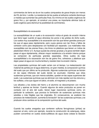 corrimientos de tierra se da en los suelos compuestos de grava limpia con menos
de 5% de limo + arcilla. La resistencia de los suelos al esfuerzo cortante disminuye
a medida que aumentan las partículas finas. Es mínima en los suelos orgánicos de
grano fino y, por ejemplo, al construir una presa, es importante eliminar todo el
suelo orgánico para disminuir la posibilidad de corrimientos.



Susceptibilidad a la socavación

La susceptibilidad de un suelo a la socavación indica el grado de erosión interna
que tiene lugar cuando el agua atraviesa los poros o las grietas de dicho suelo.
Los suelos muy susceptibles a la socavación son los que tienen grandes poros por
los que el agua pasa rápidamente, pero cuyos granos son tan finos y faltos de
cohesión como para desplazarse con facilidad por separado. Los materiales más
susceptibles son las arenas finas y los limos no plásticos que tienen un índice de
plasticidad inferior a 5. Aunque quizás las arenas gruesas y la grava también dejen
pasar el agua rápidamente, ofrecen mayor resistencia a la erosión interna porque
se componen de partículas grandes separadas. Otros suelos de baja
susceptibilidad a la socavación son los de grano fino, cohesivos y plásticos que
dejan pasar el agua con mucha lentitud y resisten bien la erosión interna.

Las propiedades químicas del suelo varían con el tiempo. La meteorización del
material de partida por el agua determina, en gran medida, la composición química
del suelo que por último se ha producido. Algunas sustancias químicas se lixivian
en las capas inferiores del suelo donde se acumulan, mientras que otras
sustancias químicas, que son menos solubles, quedan en las capas superiores del
suelo. Las sustancias químicas que se eliminan con más rapidez son los cloruros y
los sulfatos, a los que siguen el calcio, el sodio, el magnesio y el potasio.

Los silicatos y los óxidos del hierro y el aluminio se descomponen con mucha
lentitud y apenas se lixivian. Cuando algunos de estos productos se ponen en
contacto con el aire del suelo, tienen lugar reacciones químicas como, en
particular la oxidación, que provoca la formación de sustancias químicas más
solubles o más frágiles que las originales. En consecuencia, se aceleran los
procesos de meteorización, aumenta la lixiviación* de las sustancias químicas y se
producen otros cambios en la composición química del suelo.



Cuando los suelos anegados que contienen sulfuros ferruginosos (piritas) se
exponen al aire, como por ejemplo, durante la construcción de estanques, éstos
pueden convertirse en suelos ácido-sulfáticos de agua dulce (véase la Sección
 