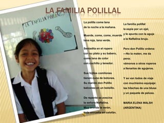 LA FAMILIA POLILLAL
La polilla come lana
de la noche a la mañana.
Muerde, come, come, muerde
lana roja, lana verde.

La familia polillal
la espía por un ojal,
y le apunta con la aguja
a la Naftalina bruja.

Sentadita en el ropero

Pero don Polillo ordena:

con su plato y su babero,

—No la maten, me da

come lana de color

pena;

con cuchillo y tenedor.

vámonos a otros roperos
a llenarlos de agujeros.

Sus hijitos comilones
tienen cuna de botones.

Y se van todos de viaje

Su marido don Polillo

con muchísimo equipaje:

balconea en un bolsillo.

las hilachas de una blusa
y un paquete de pelusa.

De repente se avecina
la señora Naftalina.

MARIA ELENA WALSH

Muy oronda la verán,

(ARGENTINA)

toda envuelta en celofán.

 