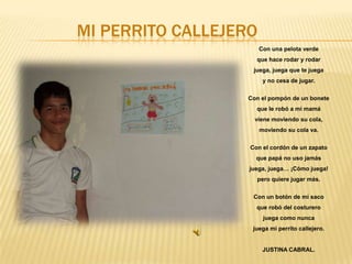 MI PERRITO CALLEJERO
Con una pelota verde

que hace rodar y rodar
juega, juega que te juega
y no cesa de jugar.
Con el pompón de un bonete
que le robó a mi mamá

viene moviendo su cola,
moviendo su cola va.
Con el cordón de un zapato
que papá no uso jamás
juega, juega… ¡Cómo juega!

pero quiere jugar más.
Con un botón de mi saco
que robó del costurero
juega como nunca
juega mi perrito callejero.

JUSTINA CABRAL.

 