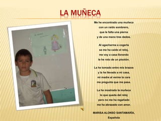 LA MUÑECA
Me he encontrado una muñeca

con un raído sombrero,
que le falta una pierna
y de una mano tres dedos.
Al agacharme a cogerla
se me ha caído el reloj,

me voy a casa llorando
le he roto de un pisotón.
La he tomado entre mis brazos
y la he llevado a mi casa,
mi madre al verme la cara

me pregunta que me pasa.
La he mostrado la muñeca
lo que queda del reloj
pero no me ha regañado
me ha abrazado con amor.
MARISA ALONSO SANTAMARÍA,
Española

 