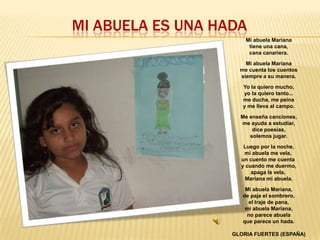 MI ABUELA ES UNA HADA
Mi abuela Mariana
tiene una cana,
cana canariera.
Mi abuela Mariana
me cuenta los cuentos
siempre a su manera.
Yo la quiero mucho,
yo la quiero tanto...
me ducha, me peina
y me lleva al campo.
Me enseña canciones,
me ayuda a estudiar,
dice poesías,
solemos jugar.
Luego por la noche,
mi abuela me vela,
un cuento me cuenta
y cuando me duermo,
apaga la vela,
Mariana mi abuela.
Mi abuela Mariana,
de paja el sombrero,
el traje de pana,
mi abuela Mariana,
no parece abuela
que parece un hada.

GLORIA FUERTES (ESPAÑA)

 