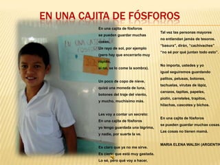 EN UNA CAJITA DE FÓSFOROS
En una cajita de fósforos
se pueden guardar muchas
cosas.
Un rayo de sol, por ejemplo
(pero hay que encerrarlo muy

Tal vez las personas mayores
no entiendan jamás de tesoros.
“basura”, dirán, “cachivaches”
“no sé por qué juntan todo esto”.

rápido,
si no, se lo come la sombra).

No importa, ustedes y yo
igual seguiremos guardando

Un poco de copo de nieve,
quizá una moneda de luna,
botones del traje del viento,
y mucho, muchísimo más.

palitos, pelusas, botones,
tachuelas, virutas de lápiz,
carozos, tapitas, papeles,
piolín, carreteles, trapitos,
hilachas, cascotes y bichos.

Les voy a contar un secreto:
En una cajita de fósforos
yo tengo guardada una lágrima,
y nadie, por suerte la ve.

Es claro que ya no me sirve.
Es cierto que está muy gastada.
Lo sé, pero qué voy a hacer,

En una cajita de fósforos

se pueden guardar muchas cosas.
Las cosas no tienen mamá.

MARIA ELENA WALSH (ARGENTIN

 