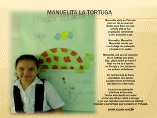 MANUELITA LA TORTUGA
Manuelita vivía en Pehuajó
pero un día se marchó.
Nadie supo bien por qué
a París ella se fue
un poquito caminando
y otro poquitito a pie.
Manuelita, Manuelita,
Manuelita dónde vas
con tu traje de malaquita
y tu paso tan audaz.

Manuelita una vez se enamoró
de un tortugo que pasó.
Dijo: ¿Qué podré yo hacer?
Vieja no me va a querer,
en Europa y con paciencia
me podrán embellecer.
En la tintorería de París
la pintaron con barniz.
La plancharon en francés
del derecho y del revés.
Le pusieron peluquita
y botines en los pies.
Tantos años tardó en cruzar
el mar que allí se volvió a arrugar
y por eso regresó vieja como se marchó
a buscar a su tortugo que la espera en Pehuajó.
MARÍA ELENA WALSH

 