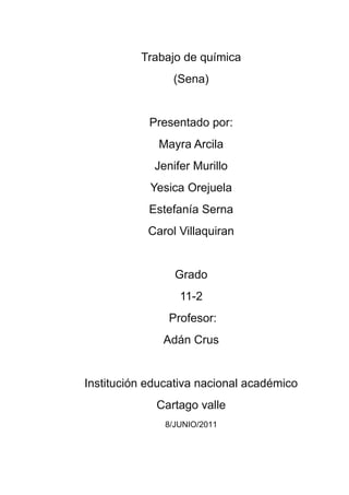 Trabajo de química<br />(Sena)<br />Presentado por:<br />Mayra Arcila<br />Jenifer Murillo<br />Yesica Orejuela<br />Estefanía Serna<br />Carol Villaquiran<br />Grado<br />11-2<br /> Profesor:<br />Adán Crus<br />Institución educativa nacional académico<br />Cartago valle<br />8/JUNIO/2011<br />Tecnologías limpias<br />Término para designar las tecnologías que no contaminan y que utilizan los recursos naturales renovables y no renovables en forma racional.<br />Una tecnología limpia, es la tecnología que al ser aplicada no produce efectos secundarios o trasformaciones al equilibrio ambiental o a los sistemas naturales (ecosistemas). <br />Sobre las tecnologías limpias lo más destacable, es la reducción de los desechos no biodegradables, y la autosostenibilidad ambiental, es decir, la reposición del gasto ecológico causado por la actividad manufacturera. Un ejemplo, si una compañía maderera piensa utilizar 10.000 árboles, deberá reponerlos íntegramente y además pagar por el uso del recurso.<br />Ventajas: desarrollo sostenible, administración limpia de recursos, autodestrucción y reciclaje de desechos.Desventajas: generalmente la adopción de tecnologías limpias es sinónimo de aumentos considerables en los costos de producción y fabricación, lo cual no es bueno para las utilidades de las empresas.<br />Tecnología limpia, es un concepto novedoso que basado en la sostenibilidad, pretende desarrollar nuevos instrumentos para mejorar la relación, impactante por naturaleza, entre el ser humano y la naturaleza. Además, pretende brindar, generalmente en industrias económicas, soluciones técnicas que sean más aptas para la protección de los recursos agotables. Esto se debe no solo a que representan recursos que no pueden ser sustituidos, sino a que conlleva a un ahorro de los mismos y un aprovechamiento real y una garantía de sobrevivencia en el largo plazo.<br />Al tratar de encontrar la mejor definición para la terminología de tecnología limpia podemos hacer referencia la presentada en el programa de las naciones unidas para el medio circundante natural y artificial, que dice que esta es “la aplicación continua de una estrategia amigable con el medo natural que sea preventiva integrada y aplicada a procesos, productos, y servicios para mejorar la e coeficiencia y reducir los riesgos para los humanos y el medio natural.<br />Desarrollo sostenible<br />A partir de los 80’s, la humanidad empezó a darse cuenta de que muchas de sus acciones producían un gran impacto sobre la naturaleza, por ello algunos especialistas señalaron la evidente pérdida de la biodiversidad y elaboraron teorías para explicar la vulnerabilidad de los sistemas naturales.<br />El término desarrollo sostenible,1 perdurable2 o sustentable3 se aplica al desarrollo socio-económico y fue formalizado por primera vez en el documento conocido como informe brundtland (1987), fruto de los trabajos de la comisión mundial de medio ambiente y desarrollo de naciones unidas, creada en asamblea de las naciones en 1983. Dicha definición se asumiría en el principio 3º de la declaración de río (1992).<br />Es a partir de este informe que se acotó el término inglés quot;
sustainable developmentquot;
, y de ahí mismo nace la confusión entre si existe o no diferencia alguna entre los términos quot;
desarrollo sosteniblequot;
 y quot;
desarrollo sustentablequot;
.<br />La única diferencia que existe entre desarrollo sostenible y desarrollo sustentable es la traducción al español que se le hizo al término inglés, así encontraremos que en el caso mexicano, se tradujo como desarrollo sostenible y en otros países de habla hispana, como desarrollo sustentable4 , pero nótese que siempre guarda la misma esencia y significado que se dio en el informe de bruntland, definiéndolo como:<br />Satisfacer las necesidades de las generaciones presentes sin comprometer las posibilidades de las del futuro para atender sus propias necesidades.6<br />El ámbito del desarrollo sostenible puede dividirse conceptualmente en tres partes: ecológico, económico y social. Se considera el aspecto social por la relación entre el bienestar social con el medio ambiente y la bonanza económica. El triple resultado es un conjunto de indicadores de desempeño de una organización en las tres áreas.<br />Deben satisfacerse las necesidades de la sociedad como alimentación, ropa, vivienda y trabajo, pues si la pobreza es habitual, el mundo estará encaminado a catástrofes de varios tipos, incluidas las ecológicas. Asimismo, el desarrollo y el bienestar social, están limitados por el nivel tecnológico, los recursos del medio ambiente y la capacidad del medio ambiente para absorber los efectos de la actividad humana.<br />Ante esta situación, se plantea la posibilidad de mejorar la tecnología y la organización social de forma que el medio ambiente pueda recuperarse al mismo ritmo que es afectado por la actividad humana.<br />                      Contaminación industrial Entendemos por contaminación industrial a la emisión de sustancias nocivas, tóxicas o peligrosas, directa o indirectamente de las instalaciones o procesos industriales al medio natural. Estas emisiones pueden ser:• emisiones a la atmósfera• vertidos a las redes públicas de saneamiento• vertidos directos al suelo o a cauces de aguas superficiales• almacenamientos o disposición de residuos industriales• ruidos en el entornoen estas emisiones quedan incluidas las que se derivan de los productos o subproductos que las industrias ponen en el mercado. Por ejemplo, la contaminación de dioxinas que pueden producir la combustión de productos de pvc en vertederos y por incineración, o la destrucción de la capa de ozono estratosférico por gases clorofluorcarbonados (familia cfc). En estos casos, la mejor política preventiva es la prohibición pura y simple de la utilización del compuesto dañino, como ha sido el caso de los cfc en el protocolo de Montreal y el acuerdo de Londres.En el caso del pvc hay una gran polémica, con argumentos a favor, por parte de los fabricantes, y campañas en contra de los grupos ecologistas que han conseguido la prohibición en países como Dinamarca (para los juguetes); pero no en otros ya que, efectivamente, el pvc es un producto que tiene grandes ventajas para determinadas aplicaciones (construcción...).Por regla general, hasta ahora, la política seguida principalmente contra la contaminación industrial ha sido la de los métodos correctivos o de final de tubería con la aplicación de tecnologías como el filtrado de humos y gases, la depuración de vertidos o el confinamiento en depósitos de seguridad de los residuos tóxicos. Este tipo de métodos no eliminan la contaminación, sino que la trasladan de un medio a otro: los lodos y residuos de la depuración o filtrados han de depositarse en algún lugar.<br />