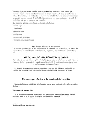 Para que se produzca una reacción entre dos moléculas diferentes, estas tienen que
acercarse mucho entre sí. Pueden reaccionar si tienen energía suficiente para alcanzar el
estado de transición. Las moléculas se mueven con más libertad si se calientan: si están en
un espacio cerrado aumenta la probalidad que choquen con otras moléculas y con ello la
posibilidad de que se produzca una reacción.
Las reacciones químicas se manifiestan en alguna de estas formas:
*emisión de gases
* Efervescencia
*cambios de color
*emisión de luz
*elevación de la temperatura
* Formación de nuevas sustancias.
¿Qué factores influyen en una reacción?
Los factores que influyen en una reacción son: la naturaleza de los reactivos, el estado de
los reactivos, la concentración, la temperatura, la presión, los catalizadores e inhibidores,
etc.
VELOCIDAD DE UNA REACCIÓN QUÍMICA
Para saber si una reacción es rápida o lenta, hay que conocer la velocidad a la que transcurre.
Podemos definir velocidad de reacción como la variación de cantidad de sustancia formada o
transformada por unidad de tiempo.
En general, para determinar la velocidad de una reacción, hay que medir la cantidad de
reactivo que desaparece o la cantidad de producto que se forma por unidad de tiempo.
Factores que afectan a la velocidad de reacción
la velocidad de una reacción se ve influida por una serie de factores; entre ellos se pueden
destacar:
Naturaleza de los reactivos
Se ha observado que según los reactivos que intervengan, las reacciones tienen distinta
velocidad, pero no se ha podido establecer aún unas reglas generales.
Concentración de los reactivos
 