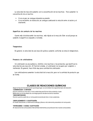 La velocidad de reacción aumenta con la concentración de los reactivos. Para aumentar la
concentración de un reactivo:
 Si es un gas, se consigue elevando su presión.
 Si se encuentra en disolución, se consigue cambiando la relación entre el soluto y el
disolvente.
Superficie de contacto de los reactivos
Cuanto más divididos están los reactivos, más rápida es la reacción. Esto es así porque se
aumenta la superficie expuesta a la misma.
Temperatura
En general, la velocidad de una reacción química aumenta conforme se eleva la temperatura.
Presencia de catalizadores
Un catalizador es una sustancia, distinta a los reactivos o los productos, que modifican la
velocidad de una reacción. Al final de la misma, el catalizador se recupera por completo e
inalterado. En general, hace falta muy poca cantidad de catalizador.
Los catalizadores aumentan la velocidad de la reacción, pero no la cantidad de producto que
se forma.
CLASES DE REACCIONES QUÍMICAS
Según el tipo de transformación que tenga lugar,se consideran los siguientes tipos de reacción:
*COMBINACION O SÍNTESIS
Ocurre cuando se unen dos o mas sustancias para formar otra sustancia,cuyas
Moléculas son el resultado de una reagrupación de átomos de los reactivos.
*DESCOMPOSICION
Ocurre cuando a partir de un compuesto se producen dos o mas sustancias.
*DESPLAZAMIENTO O SUSTITUCIÓN
En estas reacciones,un elemento sustituye y libera a otro elemento presente en el compuesto.
*INTERCAMBIO O DOBLE SUSTITUCIÓN
Al reaccionar dos compuestos intercambian elementos yse producen dos nuevos compuestos.
 