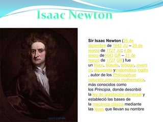 Sir Isaac Newton (25 de
                   diciembre de 1642 JU – 20 de
                   marzo de 1727 JU; 4 de
                   enero de1643 GR – 31 de
                   marzo de 1727 GR) fue
                   un físico, filósofo, teólogo, invent
                   or, alquimista ymatemático inglés
                   , autor de los Philosophiae
                   naturalis principia mathematica,
                   más conocidos como
                   los Principia, donde describió
                   la ley de gravitación universal y
                   estableció las bases de
                   la mecánica clásica mediante
                   las leyes que llevan su nombre

raquel y natalia
 