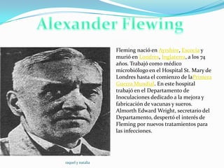 Fleming nació en Ayrshire, Escocia y
                       murió en Londres, Inglaterra, a los 74
                   .   años. Trabajó como médico
                       microbiólogo en el Hospital St. Mary de
                       Londres hasta el comienzo de laPrimera
                       Guerra Mundial. En este hospital
                       trabajó en el Departamento de
                       Inoculaciones dedicado a la mejora y
                       fabricación de vacunas y sueros.
                       Almorth Edward Wright, secretario del
                       Departamento, despertó el interés de
                       Fleming por nuevos tratamientos para
                       las infecciones.




raquel y natalia
 