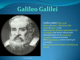 Galileo Galilei (Pisa, 15 de
                   febrero de 15644 - Florencia, 8 de
                   enero de 16421 5 ), fue
                   unastrónomo, filósofo, matemático y fís
                   ico italiano que estuvo relacionado
                   estrechamente con la revolución
                   científica. Eminente hombre
                   del Renacimiento, mostró interés por
                   casi todas
                   las ciencias y artes (música, literatura, pi
                   ntura).




raquel y natalia
 