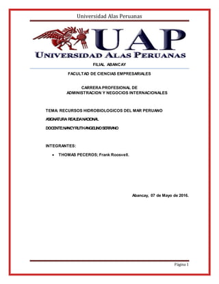 Universidad Alas Peruanas
Página 1
FILIAL ABANCAY
FACULTAD DE CIENCIAS EMPRESARIALES
CARRERA PROFESIONAL DE
ADMINISTRACION Y NEGOCIOS INTERNACIONALES
TEMA: RECURSOS HIDROBIOLOGICOS DEL MAR PERUANO
ASIGNATURA:REALIDANACIONAL
DOCENTE:NANCYRUTHANGELINOSERRANO
INTEGRANTES:
 THOMAS PECEROS; Frank Roosvell.
Abancay, 07 de Mayo de 2016.
 