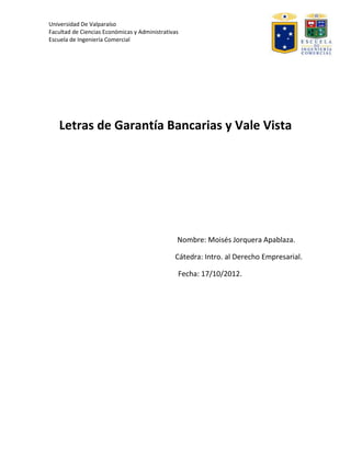 Universidad De Valparaíso
Facultad de Ciencias Económicas y Administrativas
Escuela de Ingeniería Comercial




   Letras de Garantía Bancarias y Vale Vista




                                                Nombre: Moisés Jorquera Apablaza.

                                               Cátedra: Intro. al Derecho Empresarial.

                                                Fecha: 17/10/2012.
 