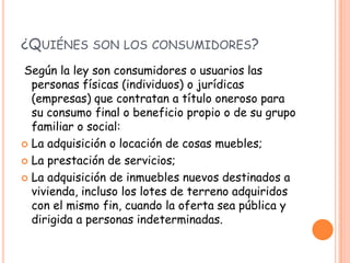 ¿QUIÉNES SON LOS CONSUMIDORES?
Según la ley son consumidores o usuarios las
  personas físicas (individuos) o jurídicas
  (empresas) que contratan a título oneroso para
  su consumo final o beneficio propio o de su grupo
  familiar o social:
 La adquisición o locación de cosas muebles;

 La prestación de servicios;

 La adquisición de inmuebles nuevos destinados a
  vivienda, incluso los lotes de terreno adquiridos
  con el mismo fin, cuando la oferta sea pública y
  dirigida a personas indeterminadas.
 