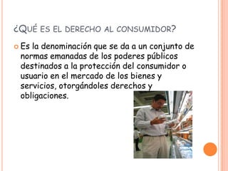 ¿QUÉ ES EL DERECHO AL CONSUMIDOR?
 Esla denominación que se da a un conjunto de
 normas emanadas de los poderes públicos
 destinados a la protección del consumidor o
 usuario en el mercado de los bienes y
 servicios, otorgándoles derechos y
 obligaciones.
 