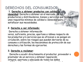 DERECHOS DEL CONSUMIDOR:
  1. Derecho a obtener productos con calidad e
 idoneidad: Derecho a obtener en el mercado, de los
 productores y distribuidores, bienes y servicios que reúnan
 unos requisitos mínimos de calidad e idoneidad para
 satisfacer sus necesidades.

 2. Derecho a ser informado:
  Derecho a obtener información
 veraz, suficiente, precisa, oportuna e idónea respecto de
 los productos y/o servicios que se ofrezcan o se pongan en
 circulación, sobre los riesgos que puedan derivarse de su
 consumo o utilización, los mecanismos de protección de sus
 derechos y las formas de ejercerlos.

 3. Derecho a reclamar:
   Derecho a acudir directamente al productor, proveedor o
 prestador de un servicio y obtener reparación
 integral, oportuna y adecuada de todos los daños
 