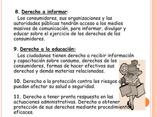 8. Derecho a informar:
  Los consumidores, sus organizaciones y las
autoridades públicas tendrán acceso a los medios
masivos de comunicación, para informar, divulgar y
educar sobre el ejercicio de los derechos de los
consumidores.

9. Derecho a la educación:
  Los ciudadanos tienen derecho a recibir información
y capacitación sobre consumo, derechos de los
consumidores, formas de hacer efectivos sus
derechos y demás materias relacionadas.

10. Derecho a la protección contra los riesgos que
puedan afectar su salud o seguridad.

11. Derecho a tener pronta respuesta en las
actuaciones administrativas. Derecho a obtener
protección de sus derechos mediante procedimientos
eficaces.
 